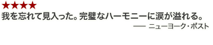 ★★★★我を忘れて見入った。完璧なハーモニーに涙が溢れる。－ニューヨーク・ポスト